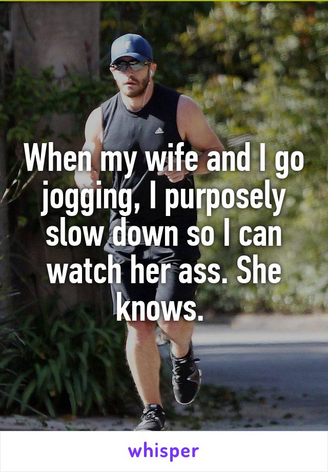 When my wife and I go jogging, I purposely slow down so I can watch her ass. She knows. 