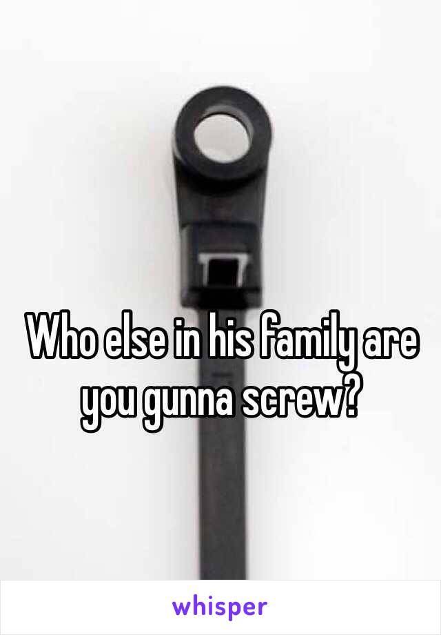 Who else in his family are you gunna screw?