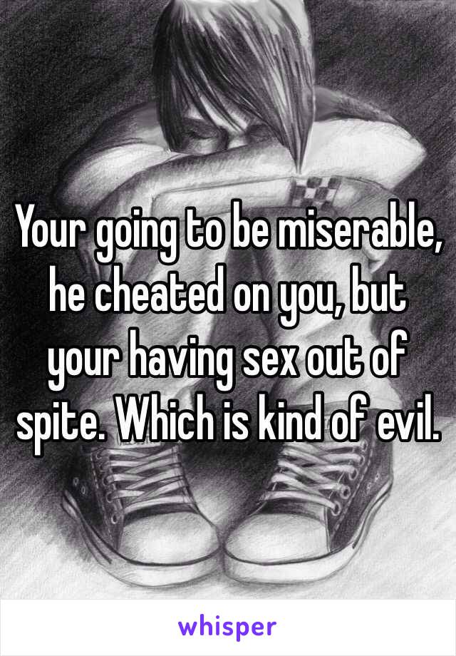 Your going to be miserable, he cheated on you, but your having sex out of spite. Which is kind of evil.
