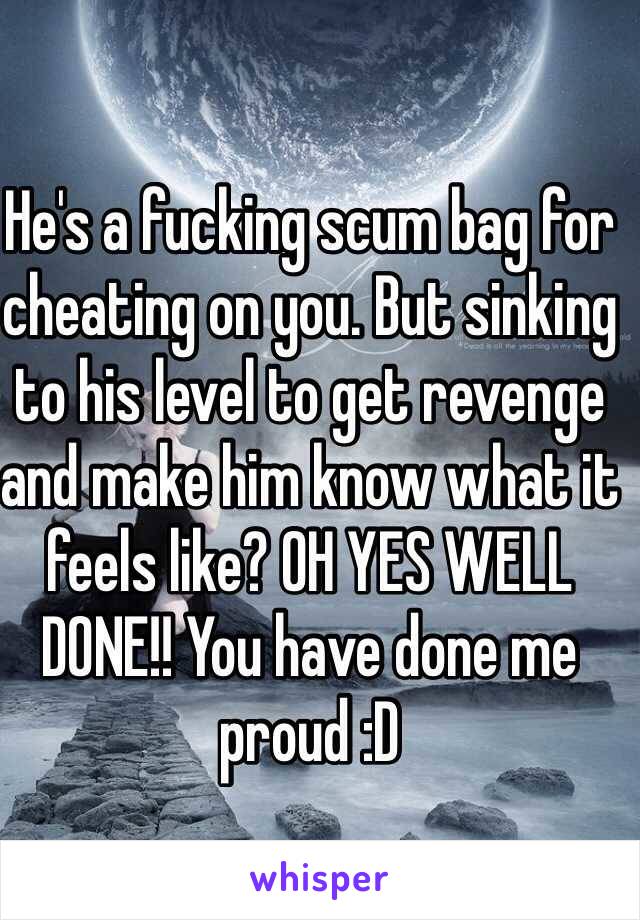 He's a fucking scum bag for cheating on you. But sinking to his level to get revenge and make him know what it feels like? OH YES WELL DONE!! You have done me proud :D