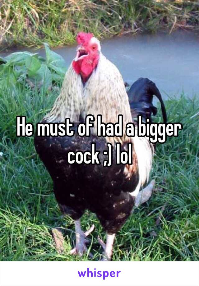 He must of had a bigger cock ;) lol