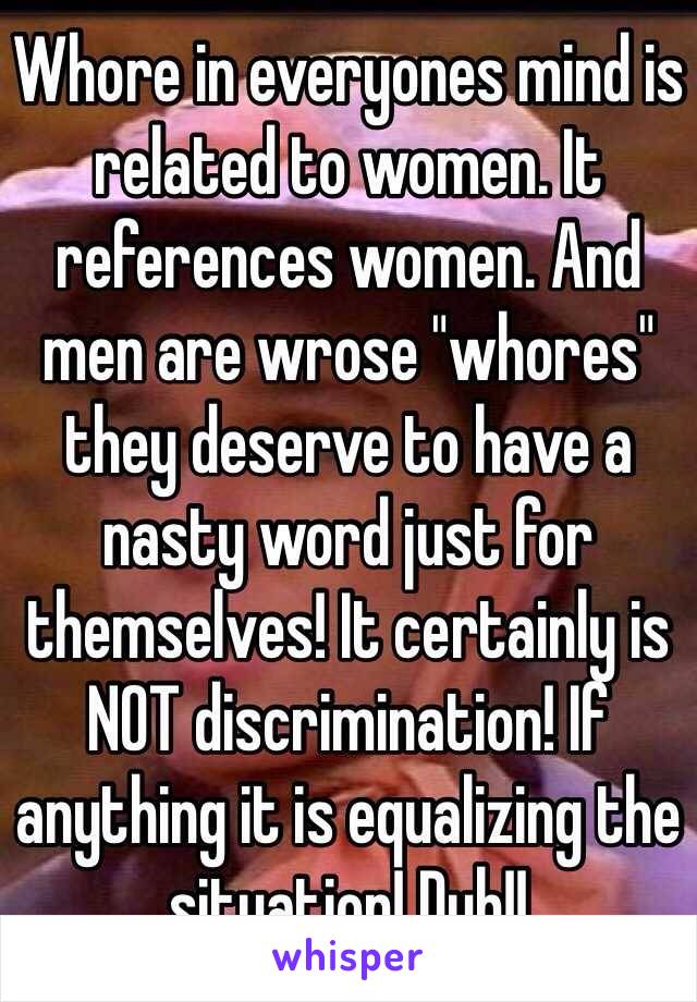 Whore in everyones mind is related to women. It references women. And men are wrose "whores" they deserve to have a nasty word just for themselves! It certainly is NOT discrimination! If anything it is equalizing the situation! Duh!!