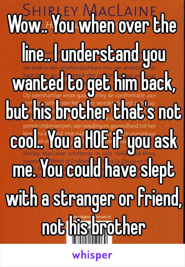 Wow.. You when over the line.. I understand you wanted to get him back, but his brother that's not cool.. You a HOE if you ask me. You could have slept with a stranger or friend, not his brother