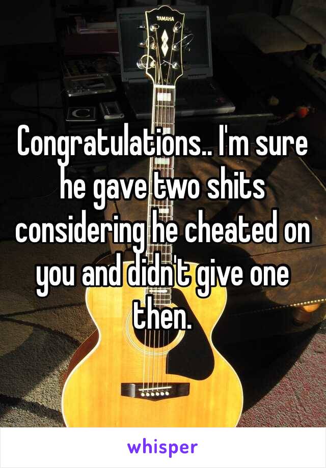 Congratulations.. I'm sure he gave two shits considering he cheated on you and didn't give one then.