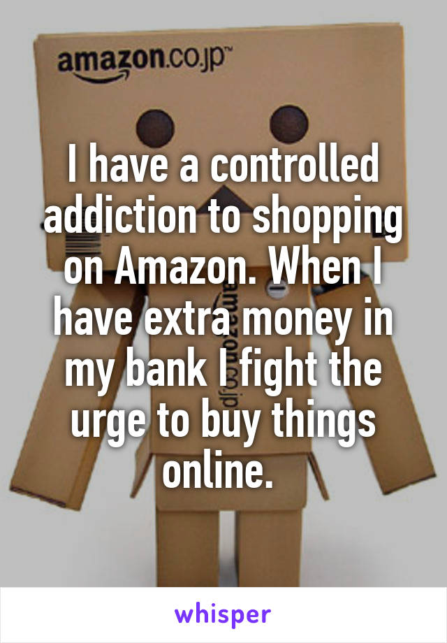 I have a controlled addiction to shopping on Amazon. When I have extra money in my bank I fight the urge to buy things online. 