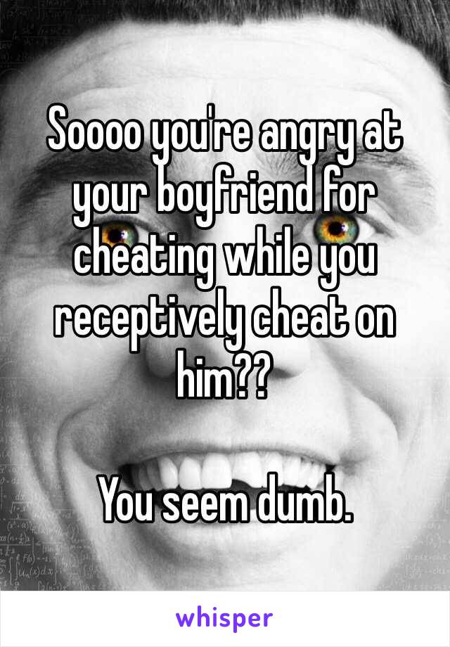 Soooo you're angry at your boyfriend for cheating while you receptively cheat on him??

You seem dumb. 