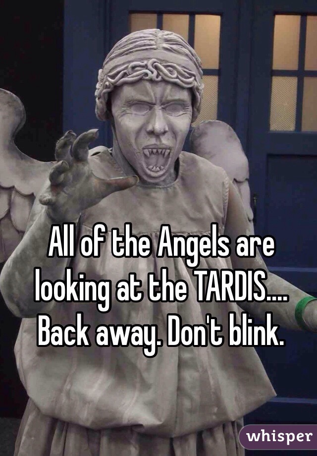 All of the Angels are looking at the TARDIS.... Back away. Don't blink.