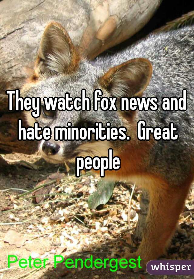 They watch fox news and hate minorities.  Great people