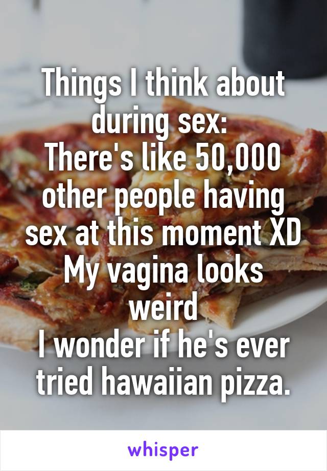 Things I think about during sex: 
There's like 50,000 other people having sex at this moment XD
My vagina looks weird
I wonder if he's ever tried hawaiian pizza.