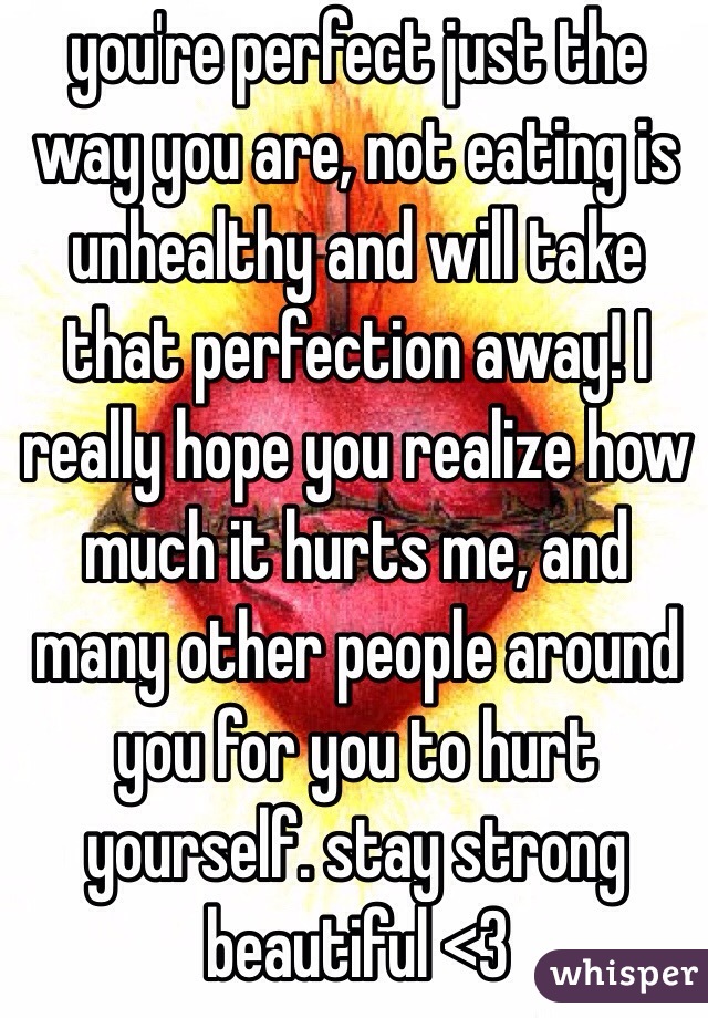 you're perfect just the way you are, not eating is unhealthy and will take that perfection away! I really hope you realize how much it hurts me, and many other people around you for you to hurt yourself. stay strong beautiful <3