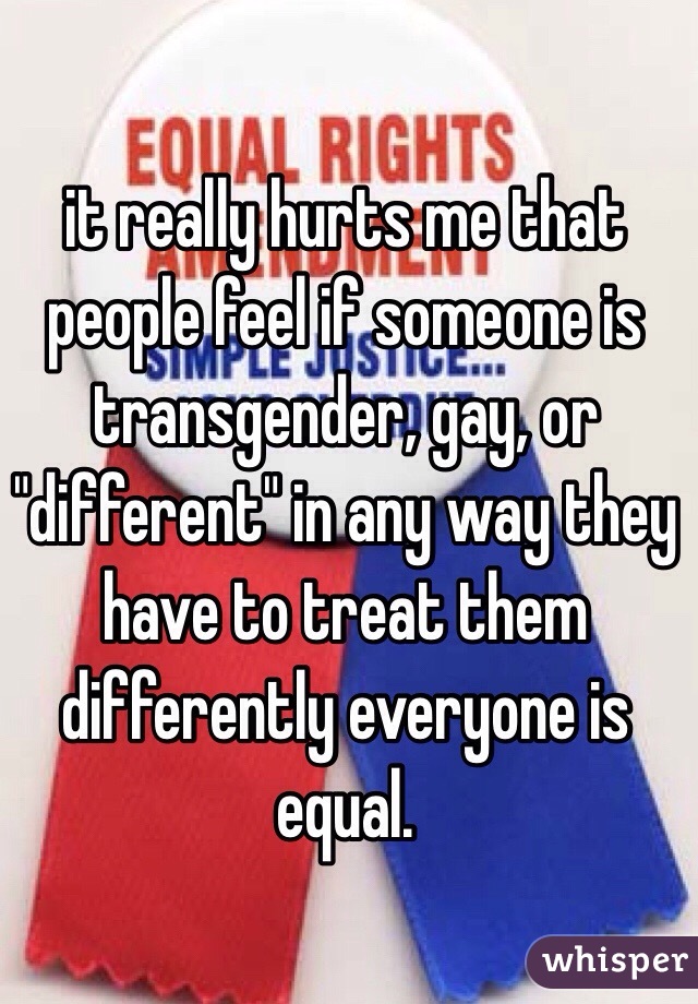 it really hurts me that people feel if someone is transgender, gay, or "different" in any way they have to treat them differently everyone is equal.