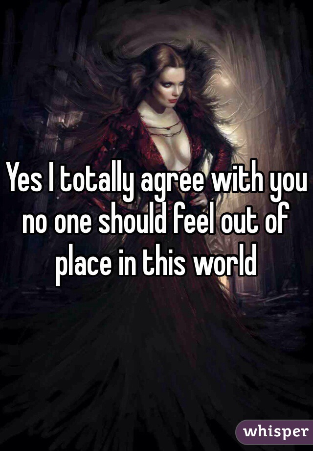 Yes I totally agree with you no one should feel out of place in this world