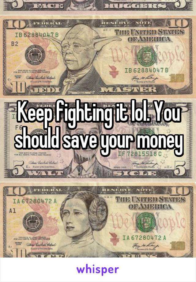 Keep fighting it lol. You should save your money 
