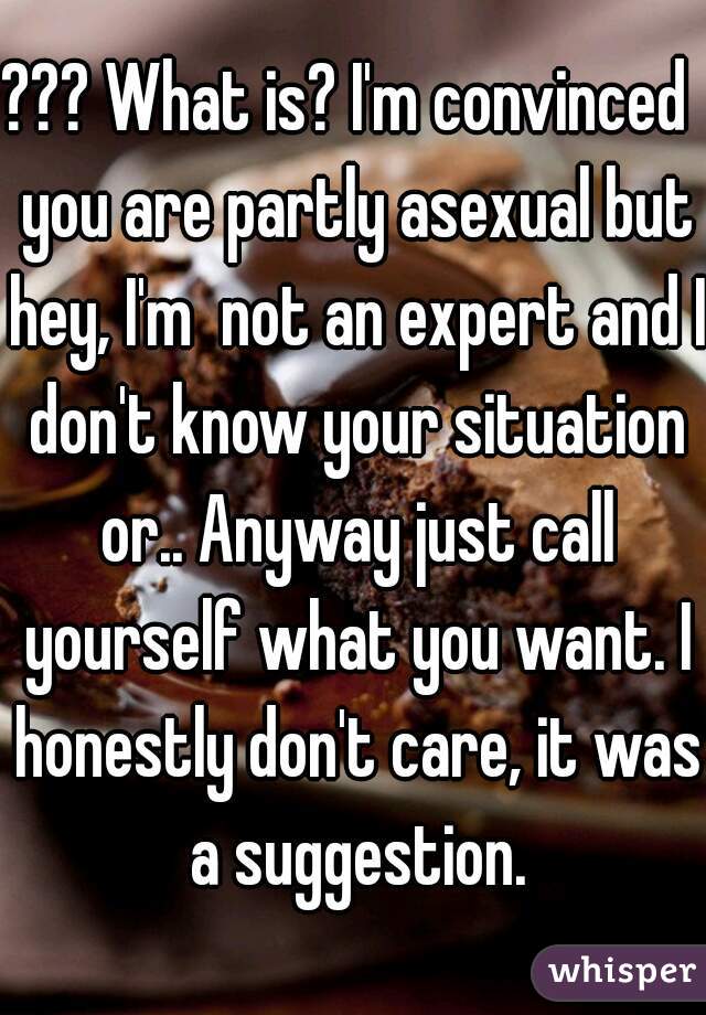 ??? What is? I'm convinced  you are partly asexual but hey, I'm  not an expert and I don't know your situation or.. Anyway just call yourself what you want. I honestly don't care, it was a suggestion.