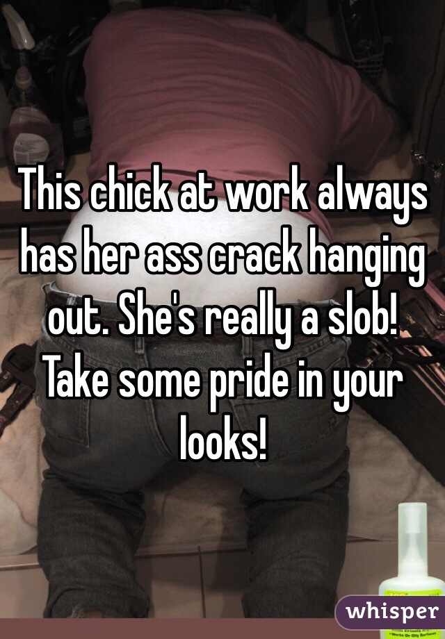 This chick at work always has her ass crack hanging out. She's really a slob!  Take some pride in your looks!