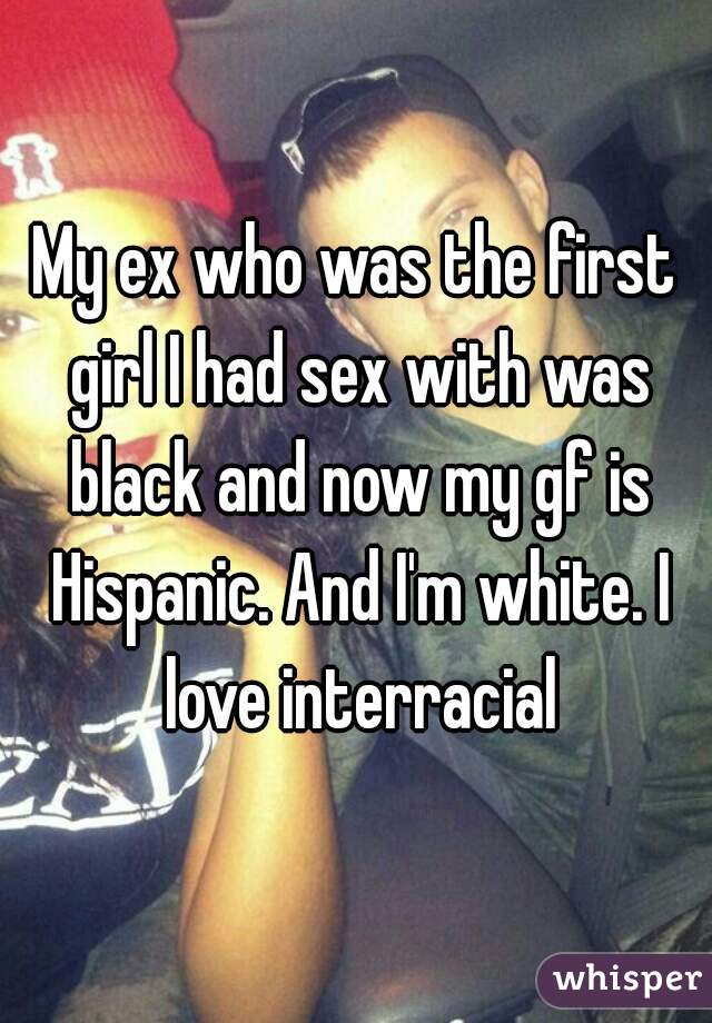 My ex who was the first girl I had sex with was black and now my gf is Hispanic. And I'm white. I love interracial