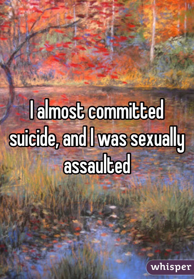 I almost committed suicide, and I was sexually assaulted 