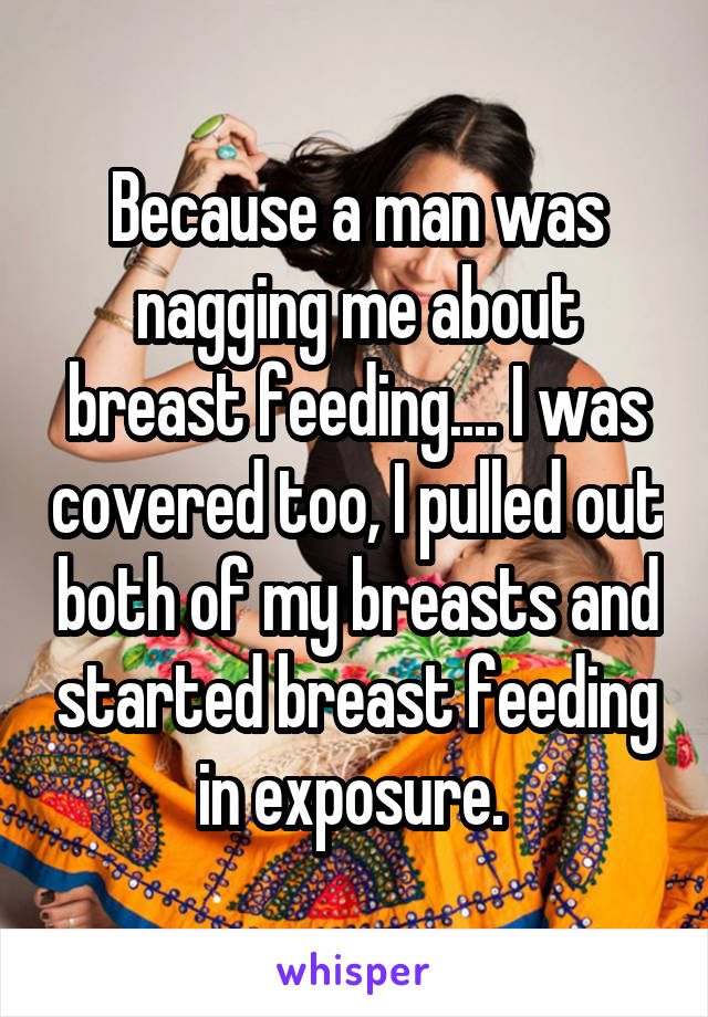 Because a man was nagging me about breast feeding.... I was covered too, I pulled out both of my breasts and started breast feeding in exposure. 