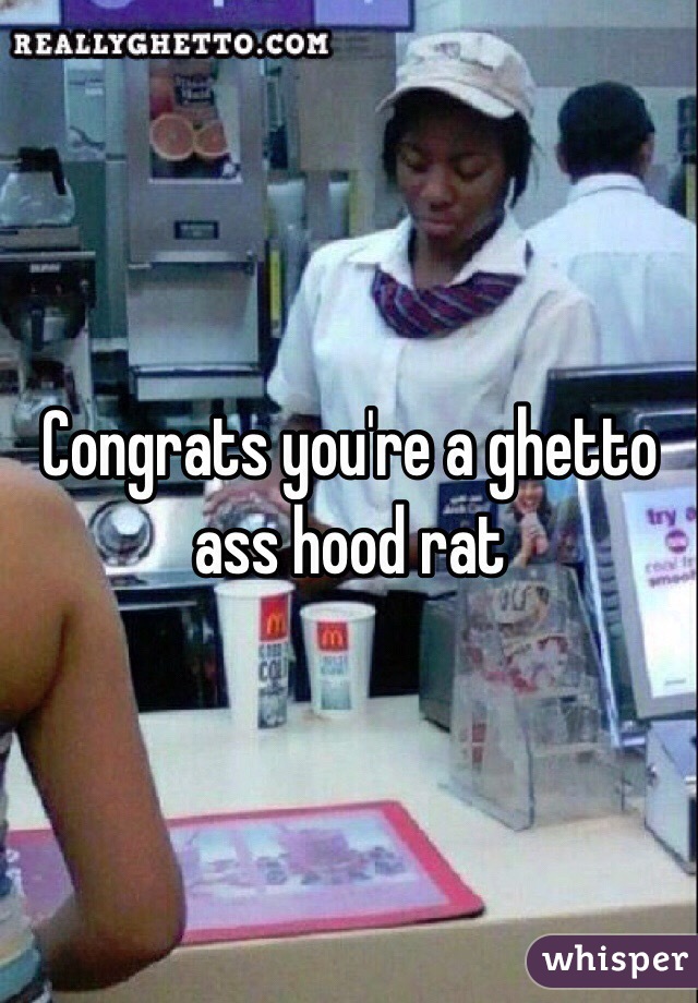 Congrats you're a ghetto ass hood rat