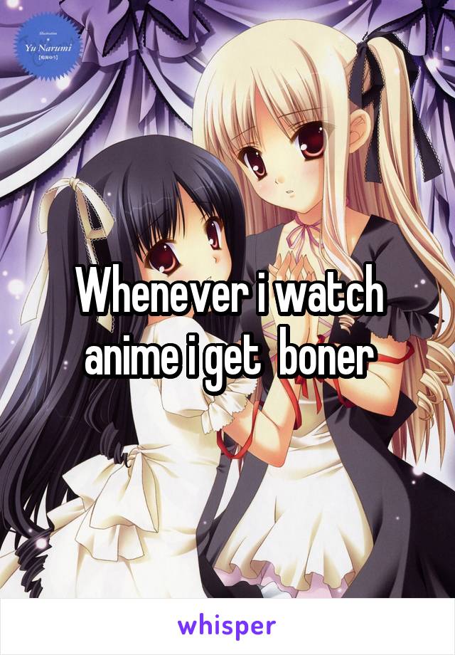 Whenever i watch anime i get  boner