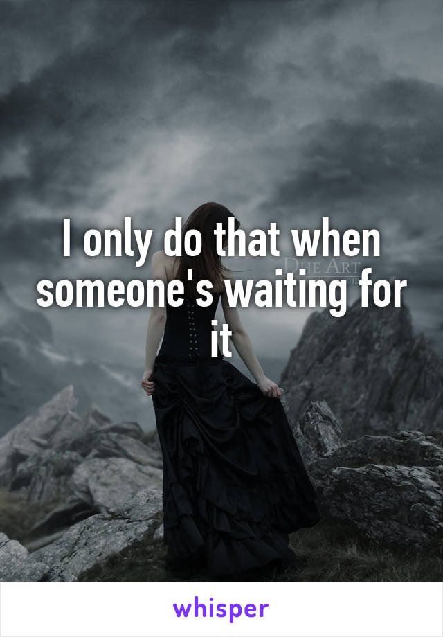 I only do that when someone's waiting for it
