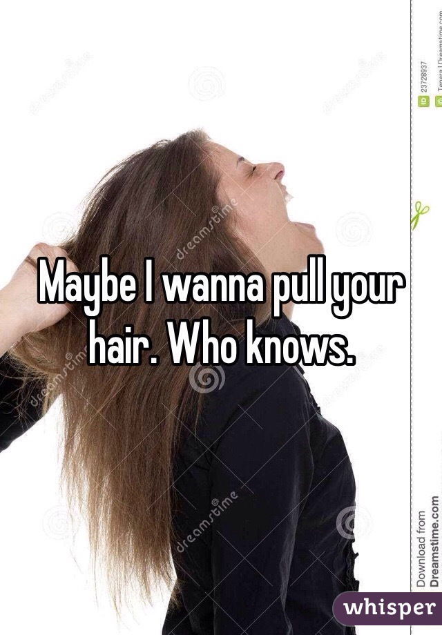 Maybe I wanna pull your hair. Who knows.