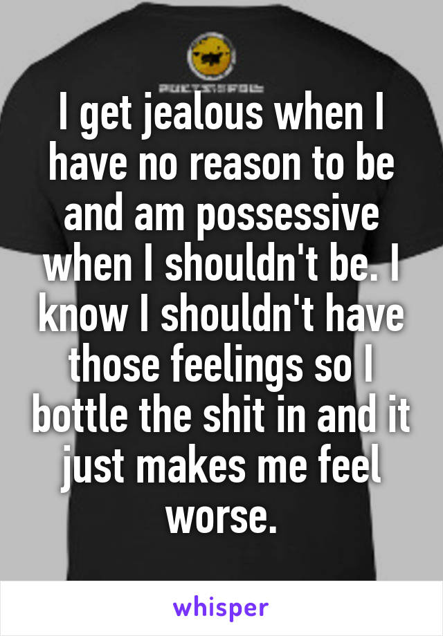 I get jealous when I have no reason to be and am possessive when I shouldn't be. I know I shouldn't have those feelings so I bottle the shit in and it just makes me feel worse.