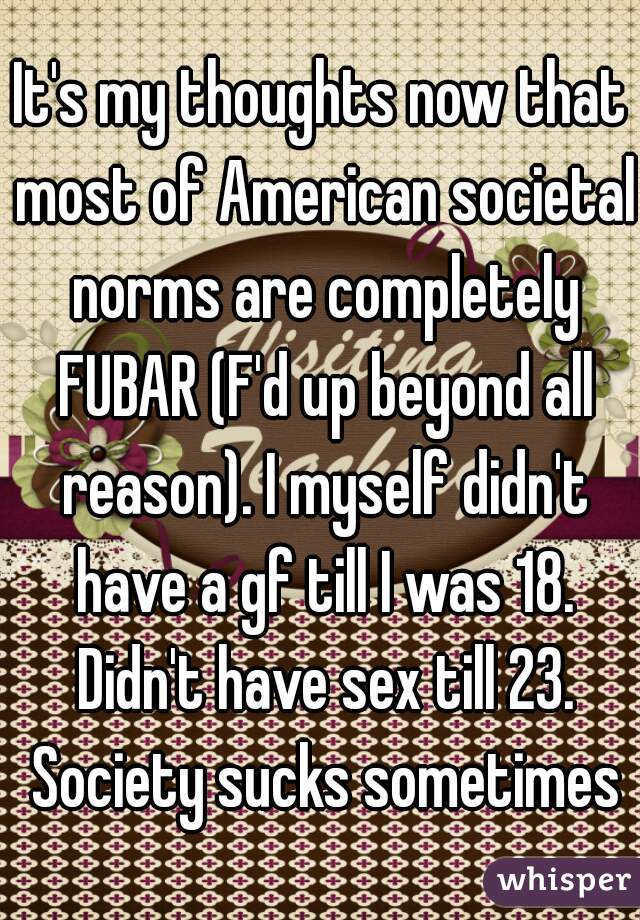 It's my thoughts now that most of American societal norms are completely FUBAR (F'd up beyond all reason). I myself didn't have a gf till I was 18. Didn't have sex till 23. Society sucks sometimes