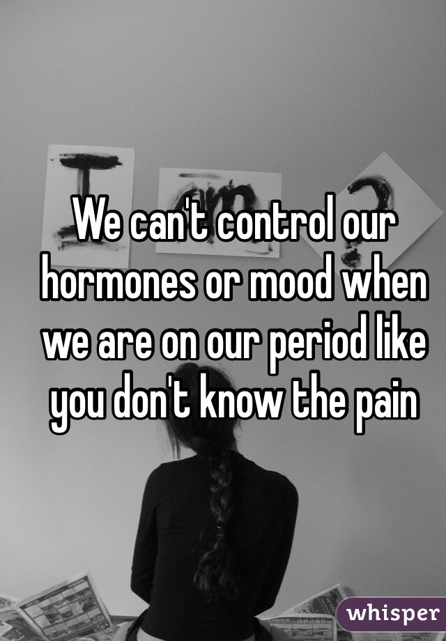 We can't control our hormones or mood when we are on our period like you don't know the pain