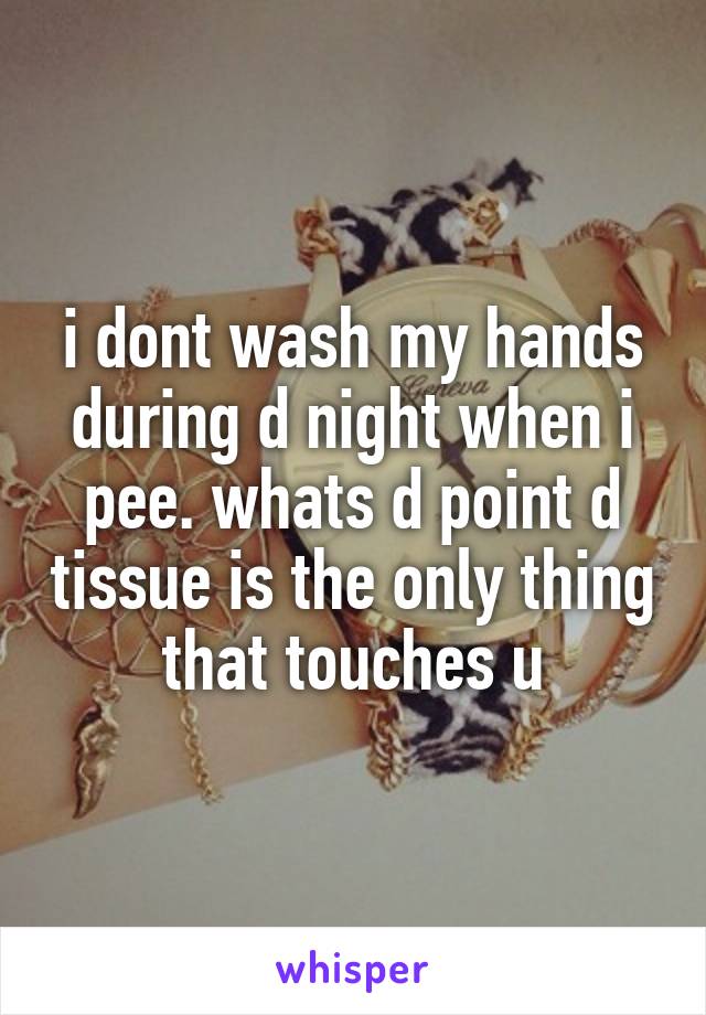 i dont wash my hands during d night when i pee. whats d point d tissue is the only thing that touches u