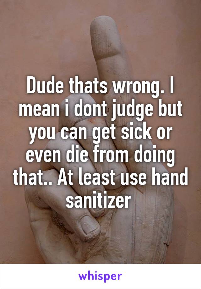 Dude thats wrong. I mean i dont judge but you can get sick or even die from doing that.. At least use hand sanitizer 