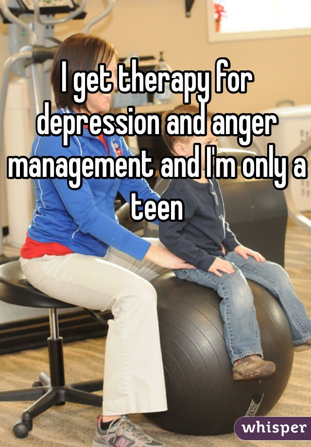 I get therapy for depression and anger management and I'm only a teen