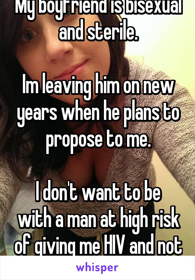 My boyfriend is bisexual and sterile.

Im leaving him on new years when he plans to propose to me.

I don't want to be with a man at high risk of giving me HIV and not babies.