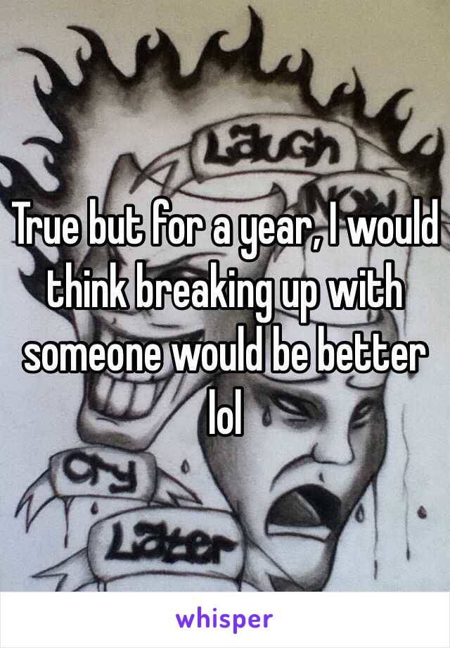 True but for a year, I would think breaking up with someone would be better lol 