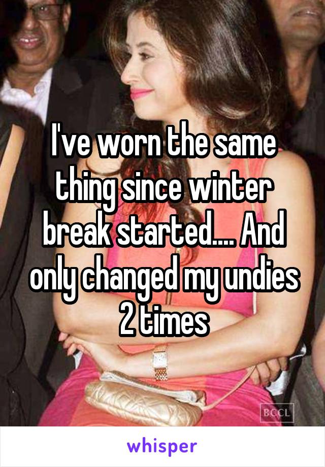 I've worn the same thing since winter break started.... And only changed my undies 2 times