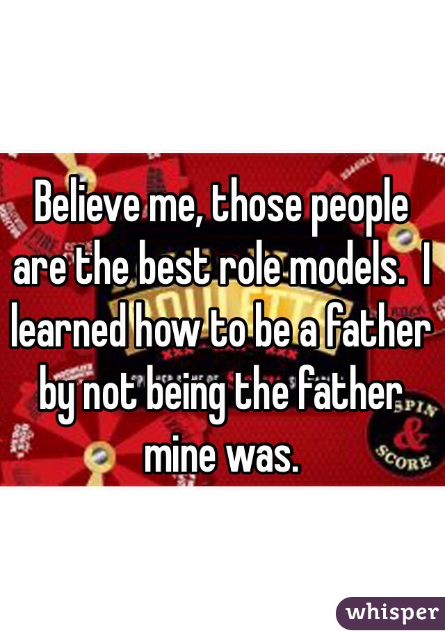 Believe me, those people are the best role models.  I learned how to be a father by not being the father mine was.