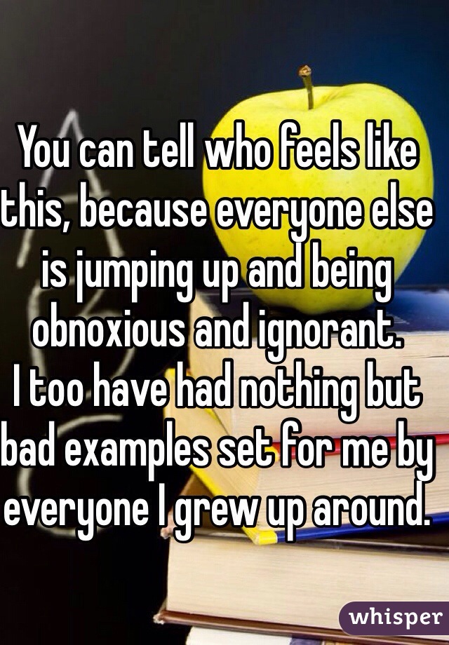 You can tell who feels like this, because everyone else is jumping up and being obnoxious and ignorant. 
I too have had nothing but bad examples set for me by everyone I grew up around. 