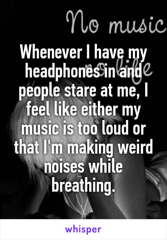 Whenever I have my headphones in and people stare at me, I feel like either my music is too loud or that I'm making weird noises while breathing.