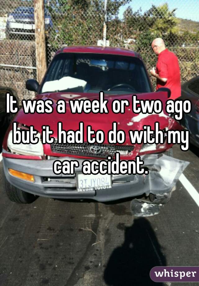 It was a week or two ago but it had to do with my car accident.