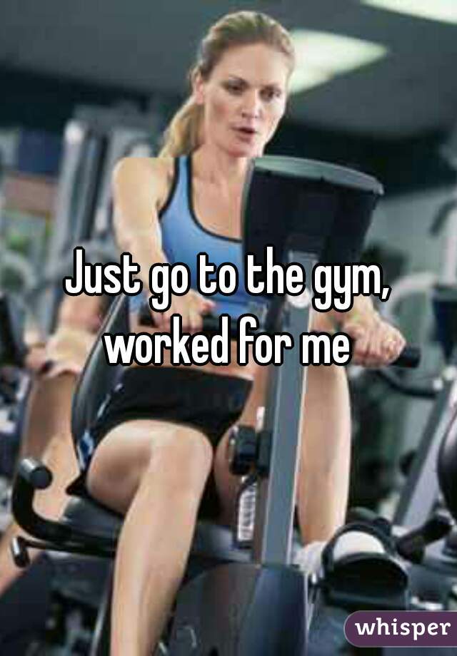 Just go to the gym, worked for me 