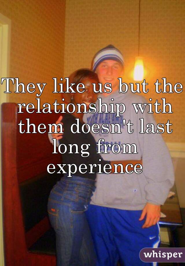 They like us but the relationship with them doesn't last long from experience