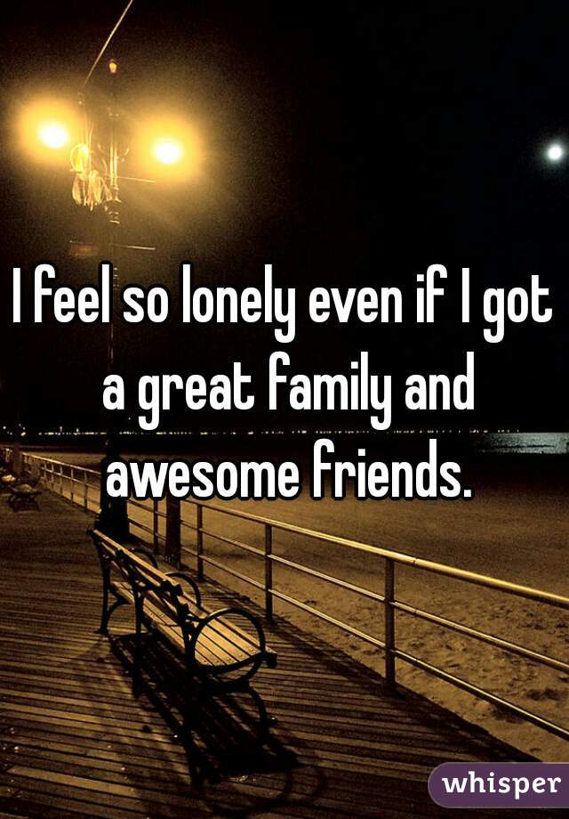 I feel so lonely even if I got a great family and awesome friends.