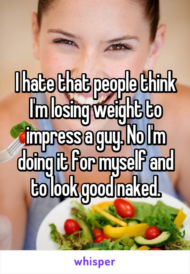 I hate that people think I'm losing weight to impress a guy. No I'm doing it for myself and to look good naked.