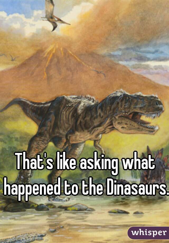 That's like asking what happened to the Dinasaurs.