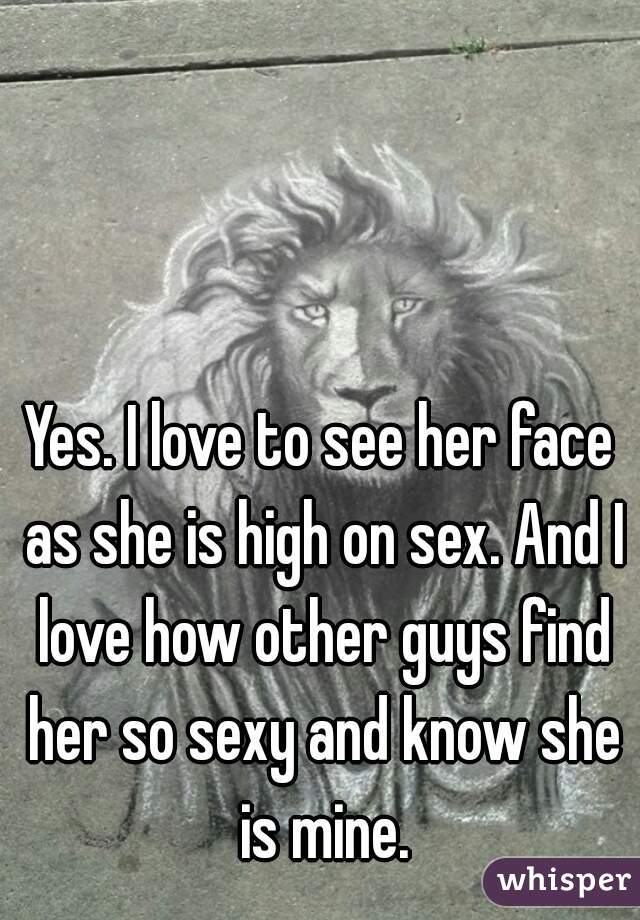 Yes. I love to see her face as she is high on sex. And I love how other guys find her so sexy and know she is mine.
