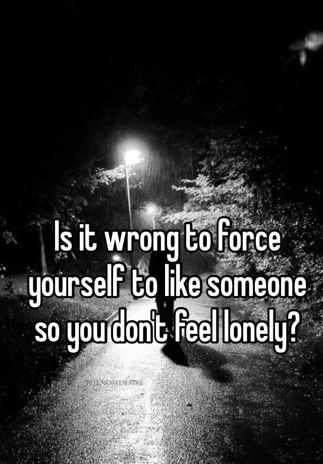 is-it-wrong-to-force-yourself-to-like-someone-so-you-don-t-feel-lonely