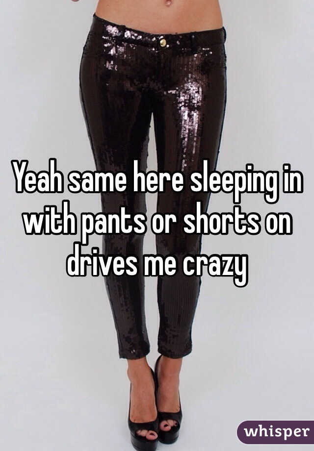 Yeah same here sleeping in with pants or shorts on drives me crazy