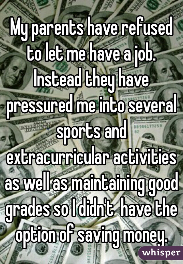 My parents have refused to let me have a job. Instead they have pressured me into several sports and extracurricular activities as well as maintaining good grades so I didn't  have the option of saving money.