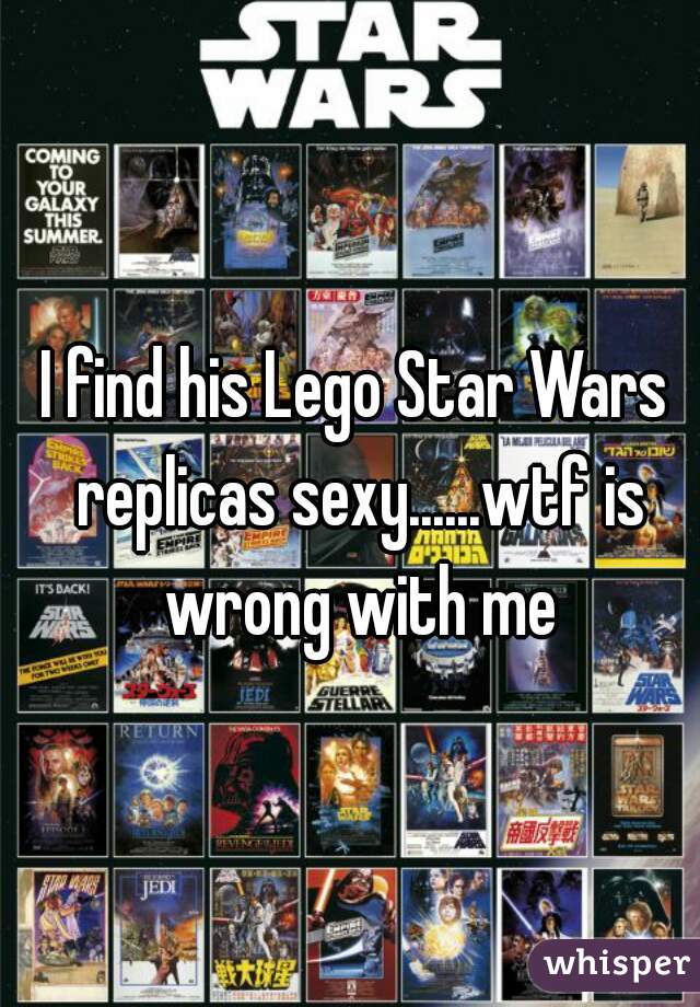 I find his Lego Star Wars replicas sexy......wtf is wrong with me
