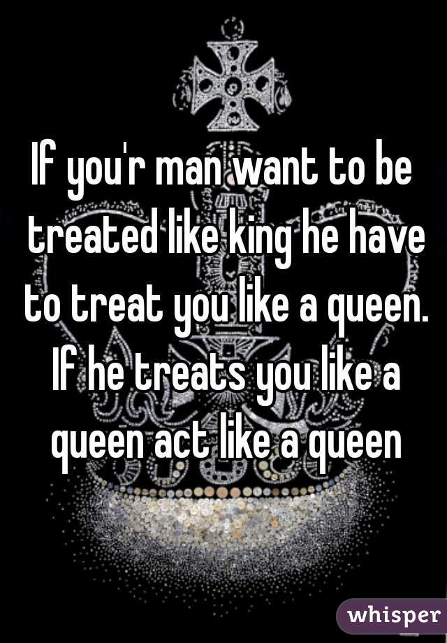 If you'r man want to be treated like king he have to treat you like a queen. If he treats you like a queen act like a queen